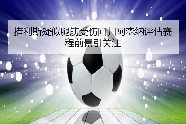 措利斯疑似腿筋受伤回归阿森纳评估赛程前景引关注